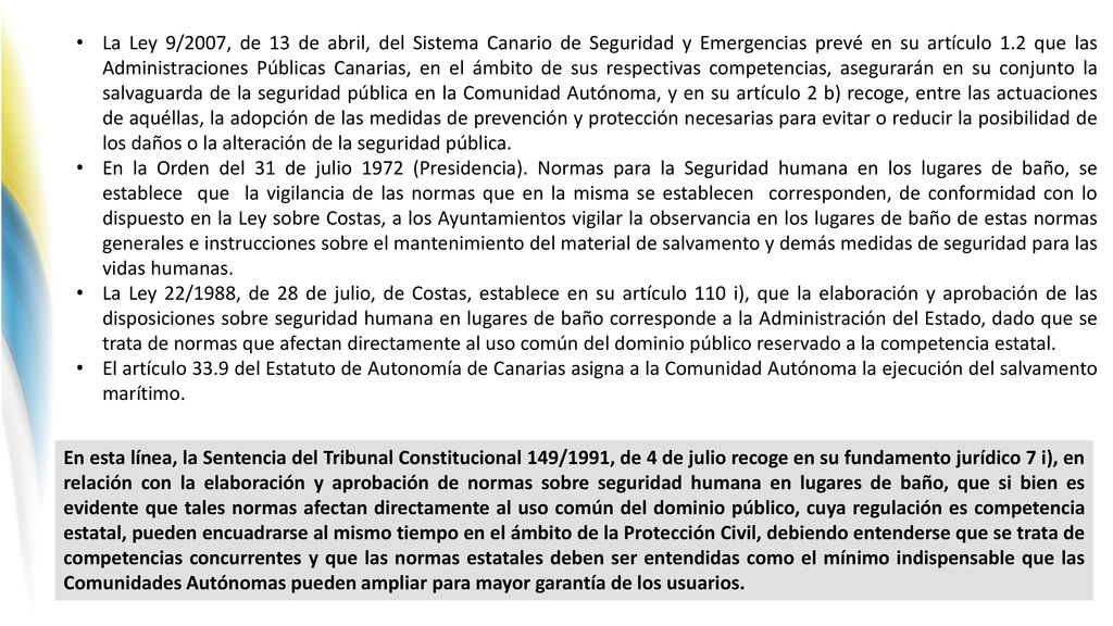 La Ley 9/2007, de 13 de abril, del Sistema Canario de Seguridad y Emergencias prevé en su artículo 1.2 que las Administraciones Públicas Canarias, en el ámbito de sus respectivas competencias, asegurarán en su conjunto la salvaguarda de la seguridad pública en la Comunidad Autónoma, y en su artículo 2 b) recoge, entre las actuaciones de aquéllas, la adopción de las medidas de prevención y protección necesarias para evitar o reducir la posibilidad de los daños o la alteración de la seguridad pública.