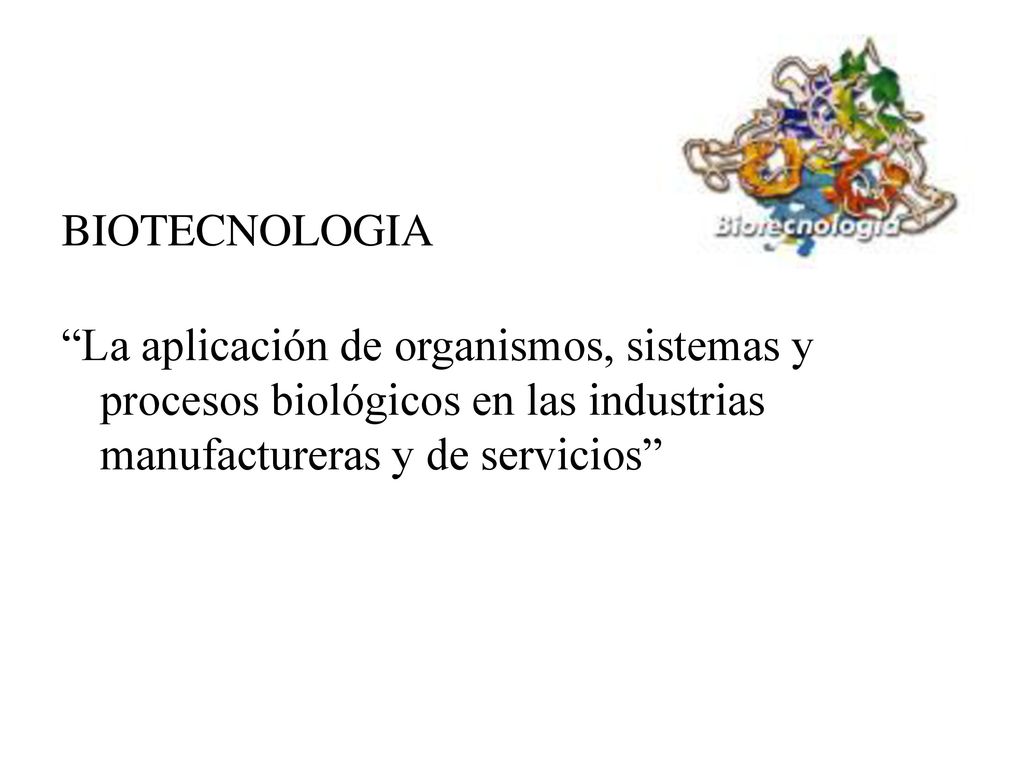 BIOTECNOLOGIA La aplicación de organismos, sistemas y procesos biológicos en las industrias manufactureras y de servicios