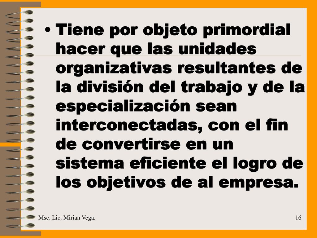Tiene por objeto primordial hacer que las unidades organizativas resultantes de la división del trabajo y de la especialización sean interconectadas, con el fin de convertirse en un sistema eficiente el logro de los objetivos de al empresa.