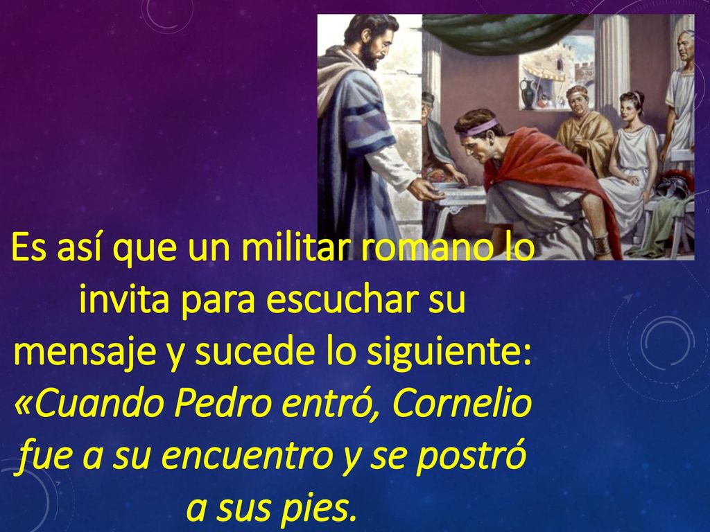 Es así que un militar romano lo invita para escuchar su mensaje y sucede lo siguiente: «Cuando Pedro entró, Cornelio fue a su encuentro y se postró