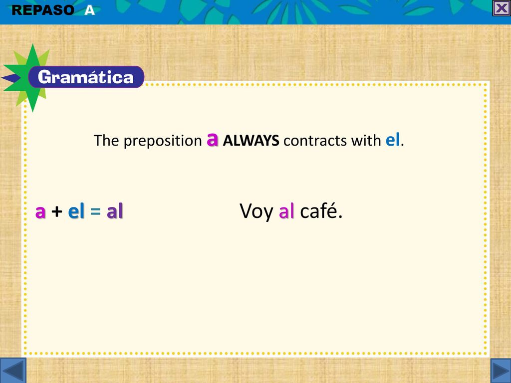 a + el = al Voy al café. The preposition a ALWAYS contracts with el.