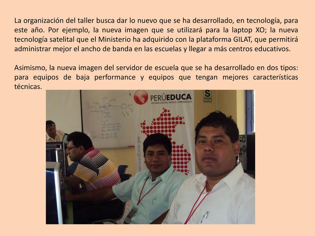 La organización del taller busca dar lo nuevo que se ha desarrollado, en tecnología, para este año. Por ejemplo, la nueva imagen que se utilizará para la laptop XO; la nueva tecnología satelital que el Ministerio ha adquirido con la plataforma GILAT, que permitirá administrar mejor el ancho de banda en las escuelas y llegar a más centros educativos.