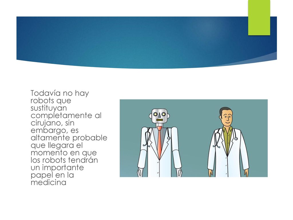 Todavía no hay robots que sustituyan completamente al cirujano, sin embargo, es altamente probable que llegara el momento en que los robots tendrán un importante papel en la medicina