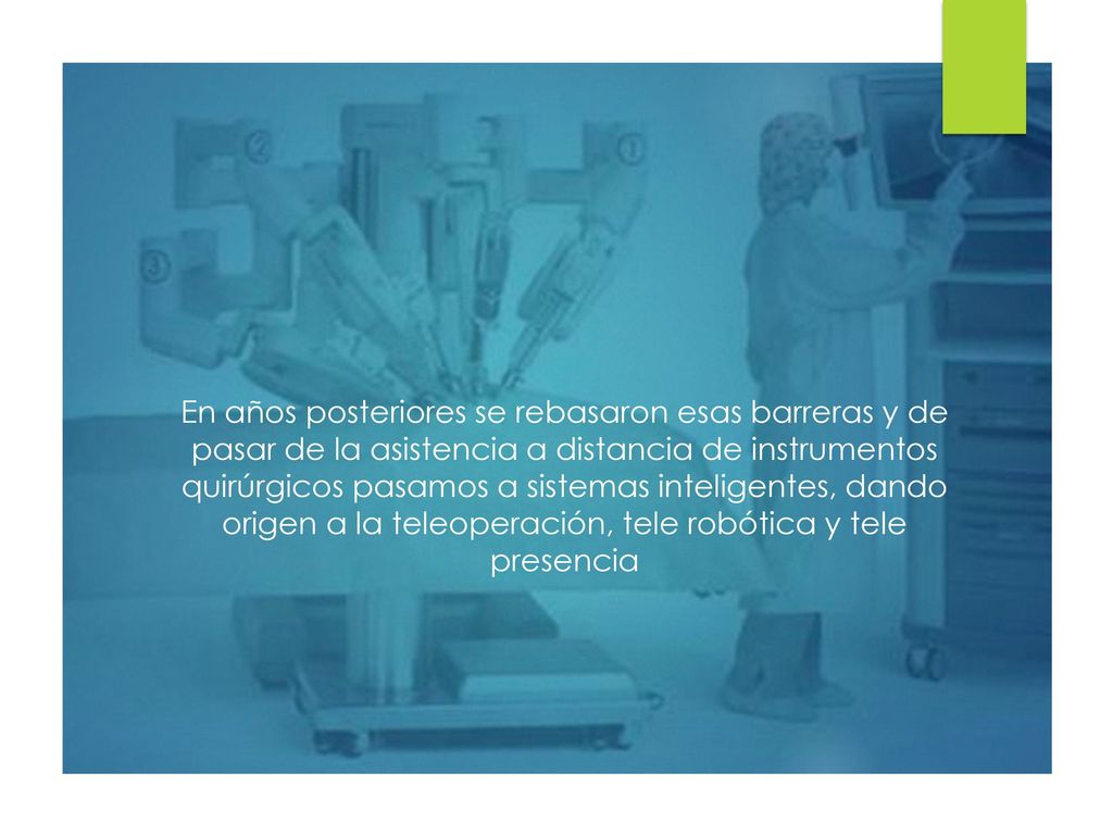 En años posteriores se rebasaron esas barreras y de pasar de la asistencia a distancia de instrumentos quirúrgicos pasamos a sistemas inteligentes, dando origen a la teleoperación, tele robótica y tele presencia