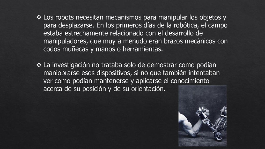 Los robots necesitan mecanismos para manipular los objetos y para desplazarse. En los primeros días de la robótica, el campo estaba estrechamente relacionado con el desarrollo de manipuladores, que muy a menudo eran brazos mecánicos con codos muñecas y manos o herramientas.