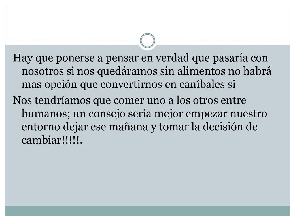 Hay que ponerse a pensar en verdad que pasaría con nosotros si nos quedáramos sin alimentos no habrá mas opción que convertirnos en caníbales si Nos tendríamos que comer uno a los otros entre humanos; un consejo sería mejor empezar nuestro entorno dejar ese mañana y tomar la decisión de cambiar!!!!!.