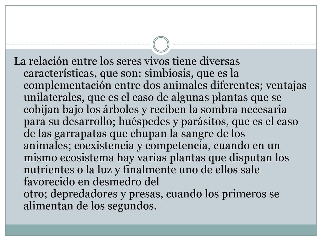 La relación entre los seres vivos tiene diversas características, que son: simbiosis, que es la complementación entre dos animales diferentes; ventajas unilaterales, que es el caso de algunas plantas que se cobijan bajo los árboles y reciben la sombra necesaria para su desarrollo; huéspedes y parásitos, que es el caso de las garrapatas que chupan la sangre de los animales; coexistencia y competencia, cuando en un mismo ecosistema hay varias plantas que disputan los nutrientes o la luz y finalmente uno de ellos sale favorecido en desmedro del otro; depredadores y presas, cuando los primeros se alimentan de los segundos.
