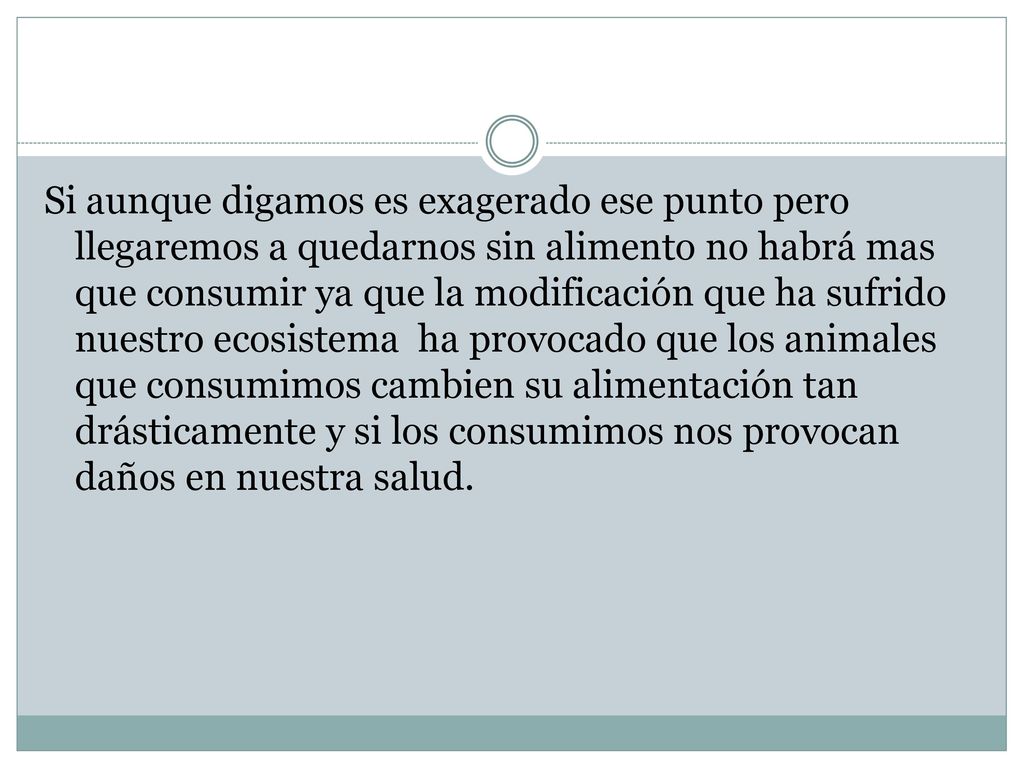 Si aunque digamos es exagerado ese punto pero llegaremos a quedarnos sin alimento no habrá mas que consumir ya que la modificación que ha sufrido nuestro ecosistema ha provocado que los animales que consumimos cambien su alimentación tan drásticamente y si los consumimos nos provocan daños en nuestra salud.