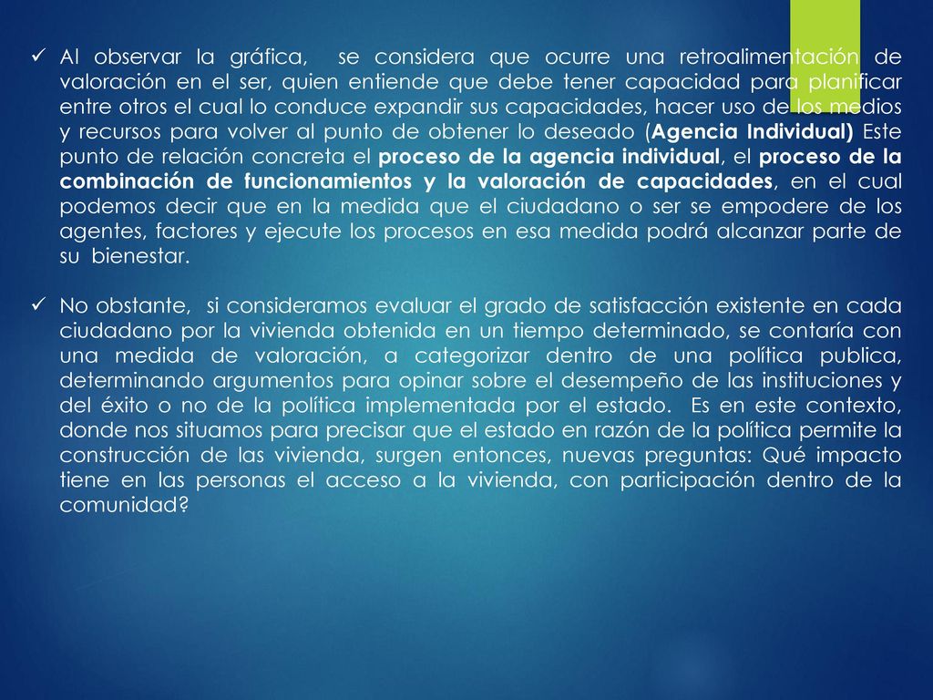 Al observar la gráfica, se considera que ocurre una retroalimentación de valoración en el ser, quien entiende que debe tener capacidad para planificar entre otros el cual lo conduce expandir sus capacidades, hacer uso de los medios y recursos para volver al punto de obtener lo deseado (Agencia Individual) Este punto de relación concreta el proceso de la agencia individual, el proceso de la combinación de funcionamientos y la valoración de capacidades, en el cual podemos decir que en la medida que el ciudadano o ser se empodere de los agentes, factores y ejecute los procesos en esa medida podrá alcanzar parte de su bienestar.