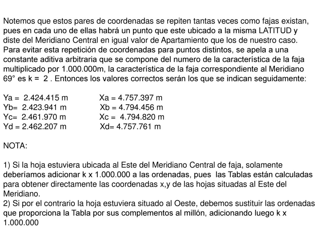 Notemos que estos pares de coordenadas se repiten tantas veces como fajas existan, pues en cada uno de ellas habrá un punto que este ubicado a la misma LATITUD y diste del Meridiano Central en igual valor de Apartamiento que los de nuestro caso. Para evitar esta repetición de coordenadas para puntos distintos, se apela a una constante aditiva arbitraria que se compone del numero de la característica de la faja multiplicado por m, la característica de la faja correspondiente al Meridiano 69° es k = 2 . Entonces los valores correctos serán los que se indican seguidamente: