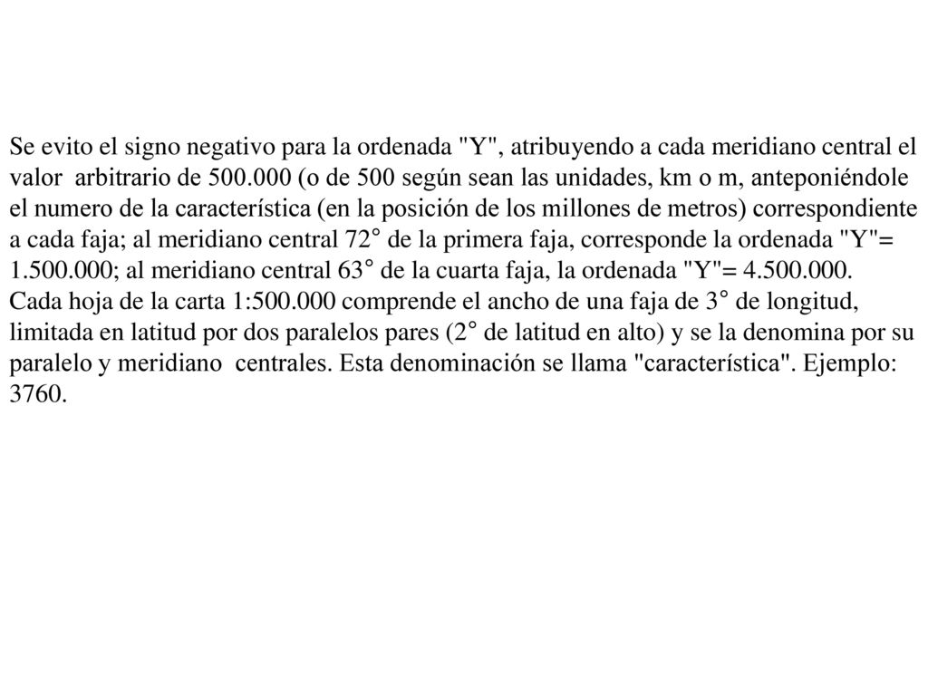 Se evito el signo negativo para la ordenada Y , atribuyendo a cada meridiano central el valor arbitrario de (o de 500 según sean las unidades, km o m, anteponiéndole el numero de la característica (en la posición de los millones de metros) correspondiente a cada faja; al meridiano central 72° de la primera faja, corresponde la ordenada Y = ; al meridiano central 63° de la cuarta faja, la ordenada Y =