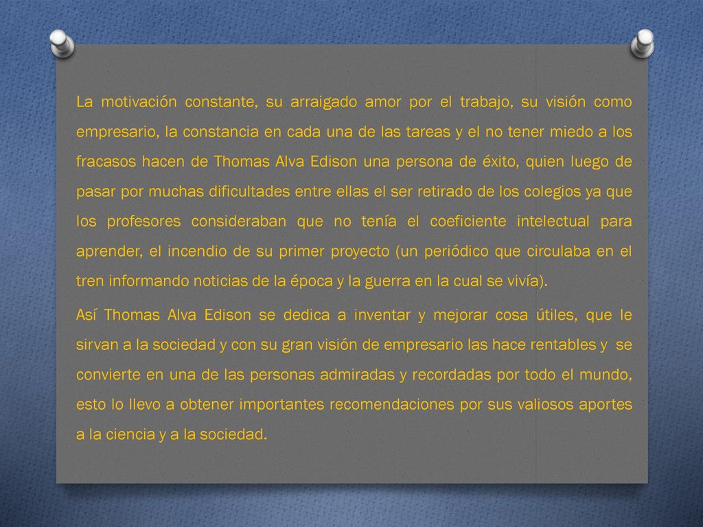 La motivación constante, su arraigado amor por el trabajo, su visión como empresario, la constancia en cada una de las tareas y el no tener miedo a los fracasos hacen de Thomas Alva Edison una persona de éxito, quien luego de pasar por muchas dificultades entre ellas el ser retirado de los colegios ya que los profesores consideraban que no tenía el coeficiente intelectual para aprender, el incendio de su primer proyecto (un periódico que circulaba en el tren informando noticias de la época y la guerra en la cual se vivía).