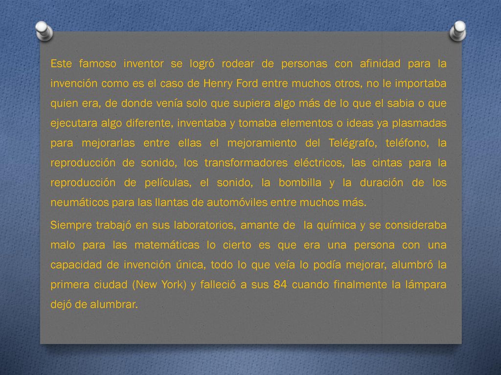 Este famoso inventor se logró rodear de personas con afinidad para la invención como es el caso de Henry Ford entre muchos otros, no le importaba quien era, de donde venía solo que supiera algo más de lo que el sabia o que ejecutara algo diferente, inventaba y tomaba elementos o ideas ya plasmadas para mejorarlas entre ellas el mejoramiento del Telégrafo, teléfono, la reproducción de sonido, los transformadores eléctricos, las cintas para la reproducción de películas, el sonido, la bombilla y la duración de los neumáticos para las llantas de automóviles entre muchos más.