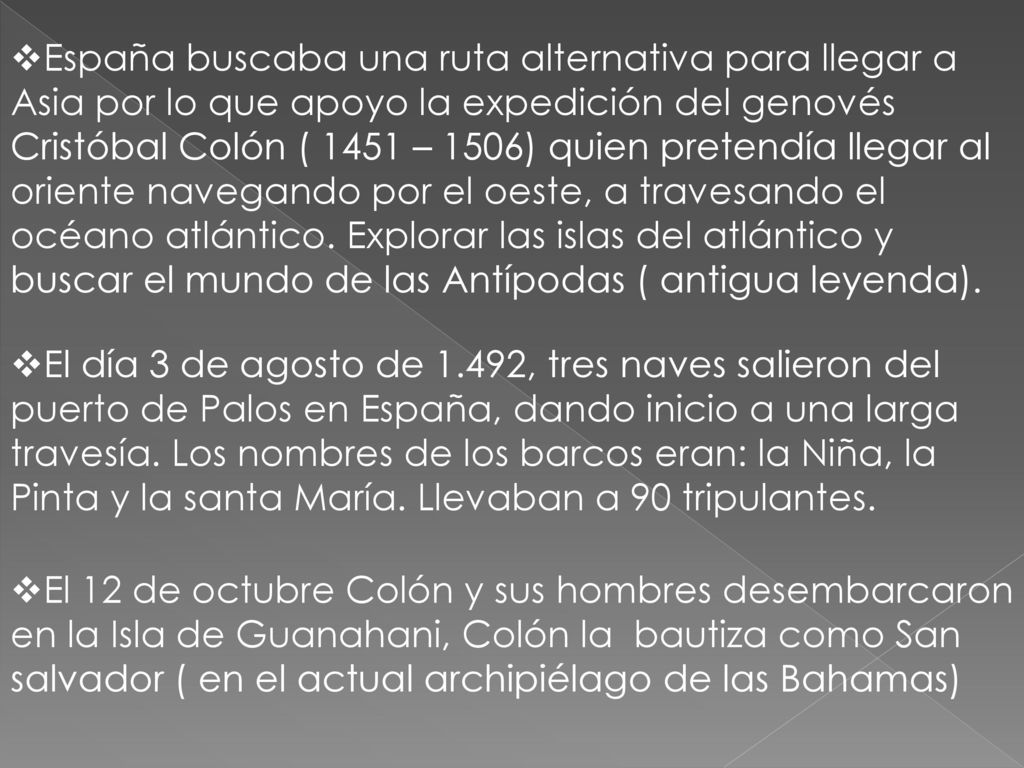 España buscaba una ruta alternativa para llegar a Asia por lo que apoyo la expedición del genovés Cristóbal Colón ( 1451 – 1506) quien pretendía llegar al oriente navegando por el oeste, a travesando el océano atlántico. Explorar las islas del atlántico y buscar el mundo de las Antípodas ( antigua leyenda).