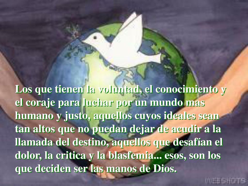 Los que tienen la voluntad, el conocimiento y el coraje para luchar por un mundo mas humano y justo, aquellos cuyos ideales sean tan altos que no puedan dejar de acudir a la llamada del destino, aquellos que desafían el dolor, la critica y la blasfemia...