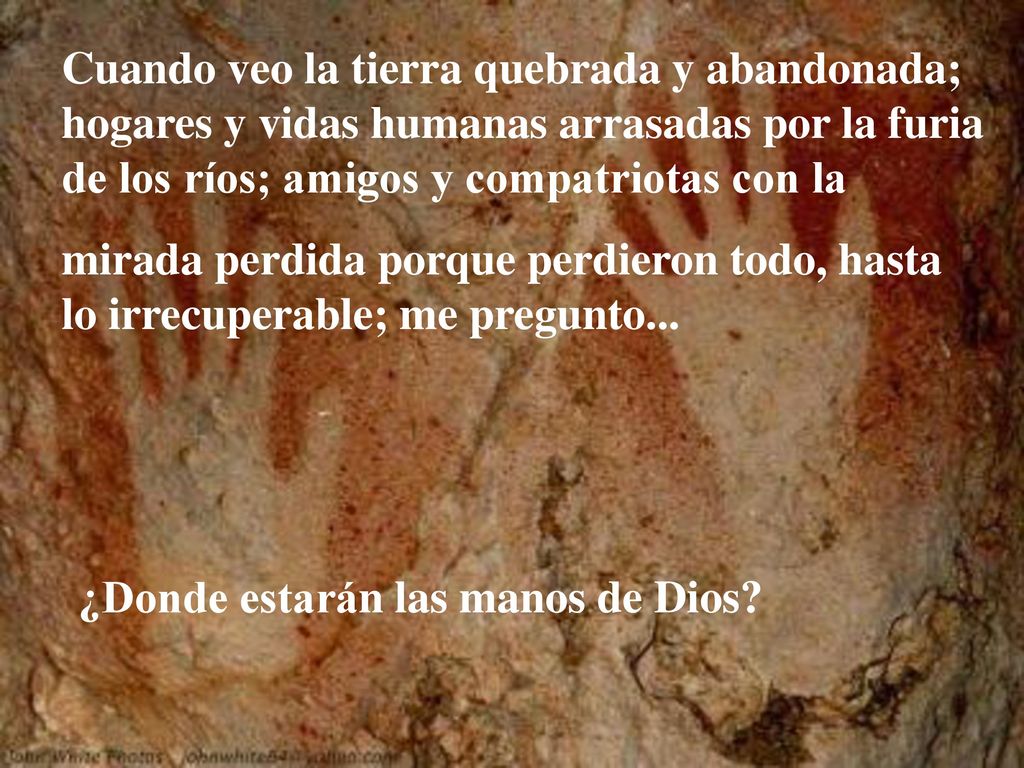 Cuando veo la tierra quebrada y abandonada; hogares y vidas humanas arrasadas por la furia de los ríos; amigos y compatriotas con la