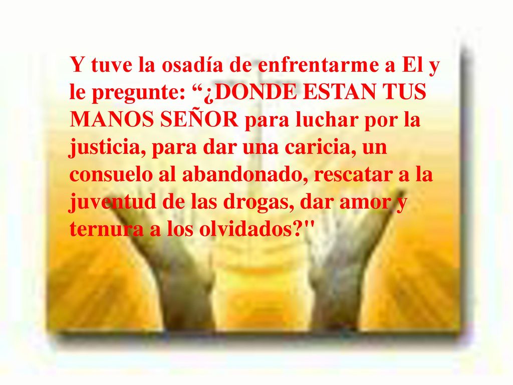 Y tuve la osadía de enfrentarme a El y le pregunte: ¿DONDE ESTAN TUS MANOS SEÑOR para luchar por la justicia, para dar una caricia, un consuelo al abandonado, rescatar a la juventud de las drogas, dar amor y ternura a los olvidados