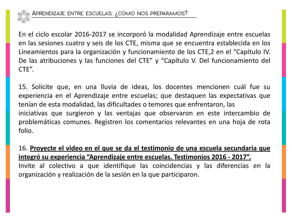 En el ciclo escolar se incorporó la modalidad Aprendizaje entre escuelas en las sesiones cuatro y seis de los CTE, misma que se encuentra establecida en los Lineamientos para la organización y funcionamiento de los CTE,2 en el Capítulo IV. De las atribuciones y las funciones del CTE y Capítulo V. Del funcionamiento del CTE .