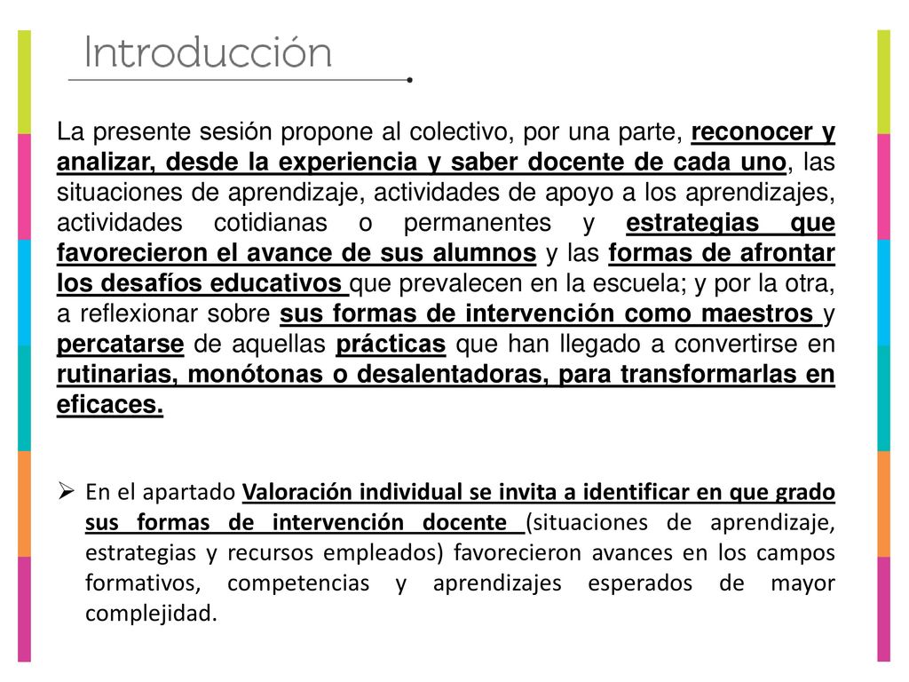 La presente sesión propone al colectivo, por una parte, reconocer y analizar, desde la experiencia y saber docente de cada uno, las situaciones de aprendizaje, actividades de apoyo a los aprendizajes, actividades cotidianas o permanentes y estrategias que favorecieron el avance de sus alumnos y las formas de afrontar los desafíos educativos que prevalecen en la escuela; y por la otra, a reflexionar sobre sus formas de intervención como maestros y percatarse de aquellas prácticas que han llegado a convertirse en rutinarias, monótonas o desalentadoras, para transformarlas en eficaces.