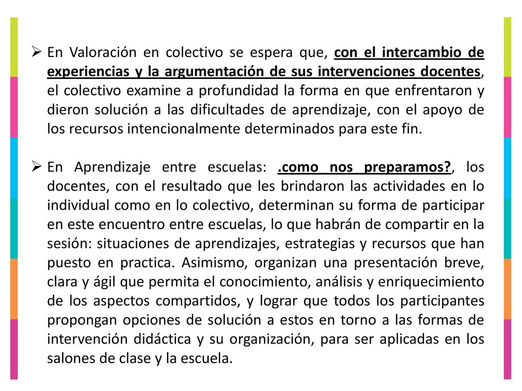 En Valoración en colectivo se espera que, con el intercambio de experiencias y la argumentación de sus intervenciones docentes, el colectivo examine a profundidad la forma en que enfrentaron y dieron solución a las dificultades de aprendizaje, con el apoyo de los recursos intencionalmente determinados para este fin.