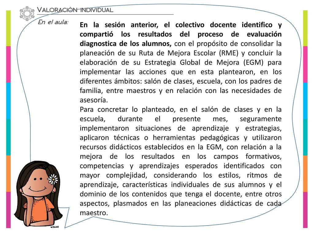 En la sesión anterior, el colectivo docente identifico y compartió los resultados del proceso de evaluación diagnostica de los alumnos, con el propósito de consolidar la planeación de su Ruta de Mejora Escolar (RME) y concluir la elaboración de su Estrategia Global de Mejora (EGM) para implementar las acciones que en esta plantearon, en los diferentes ámbitos: salón de clases, escuela, con los padres de familia, entre maestros y en relación con las necesidades de asesoría.
