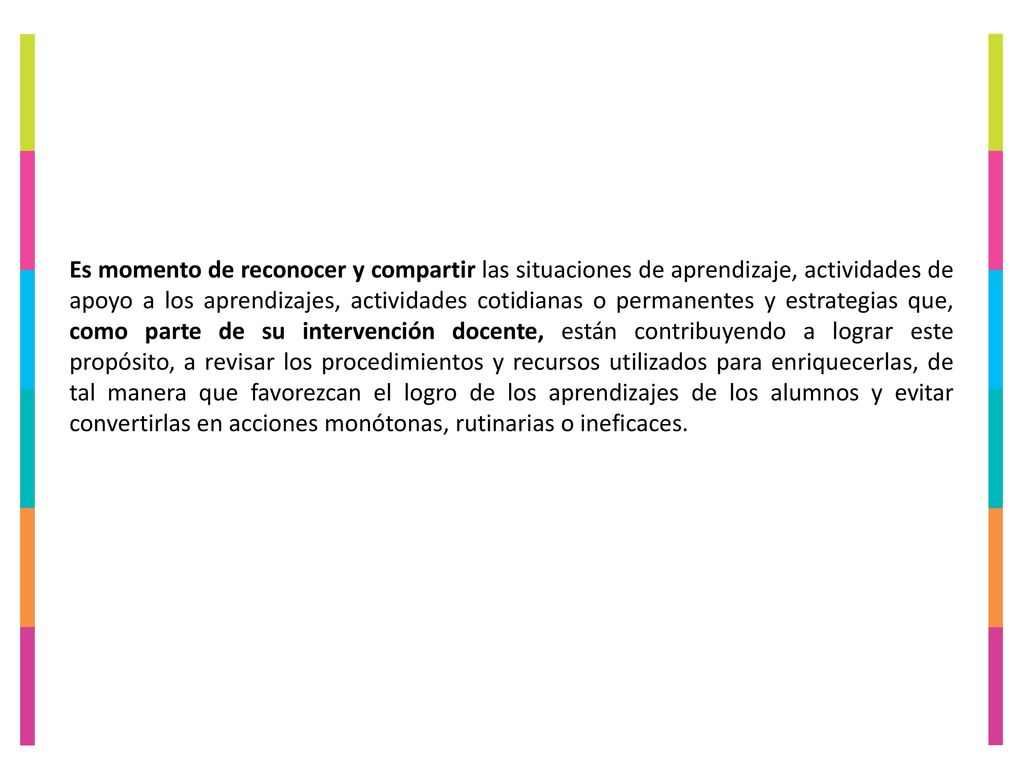 Es momento de reconocer y compartir las situaciones de aprendizaje, actividades de apoyo a los aprendizajes, actividades cotidianas o permanentes y estrategias que, como parte de su intervención docente, están contribuyendo a lograr este propósito, a revisar los procedimientos y recursos utilizados para enriquecerlas, de tal manera que favorezcan el logro de los aprendizajes de los alumnos y evitar convertirlas en acciones monótonas, rutinarias o ineficaces.