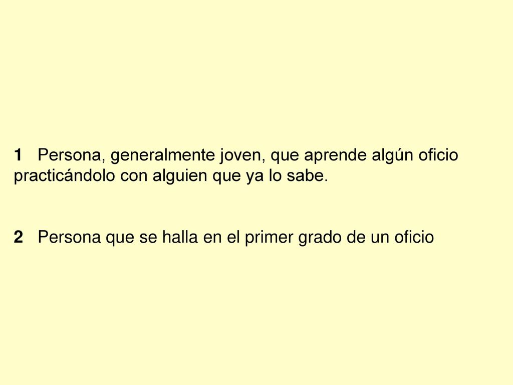 1 Persona, generalmente joven, que aprende algún oficio practicándolo con alguien que ya lo sabe.