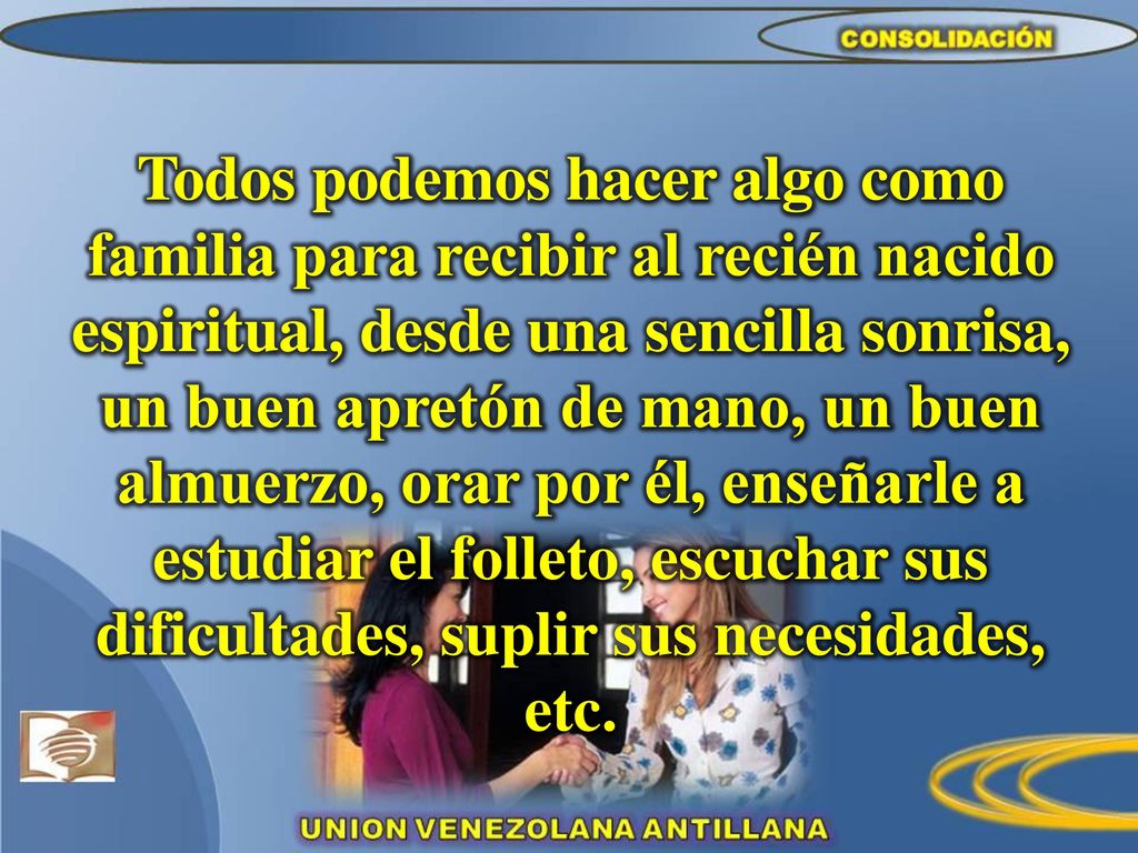 Todos podemos hacer algo como familia para recibir al recién nacido espiritual, desde una sencilla sonrisa, un buen apretón de mano, un buen almuerzo, orar por él, enseñarle a estudiar el folleto, escuchar sus dificultades, suplir sus necesidades, etc.