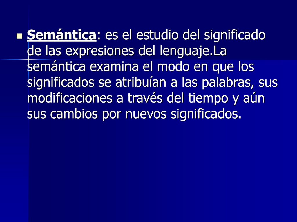 Semántica: es el estudio del significado de las expresiones del lenguaje.La semántica examina el modo en que los significados se atribuían a las palabras, sus modificaciones a través del tiempo y aún sus cambios por nuevos significados.