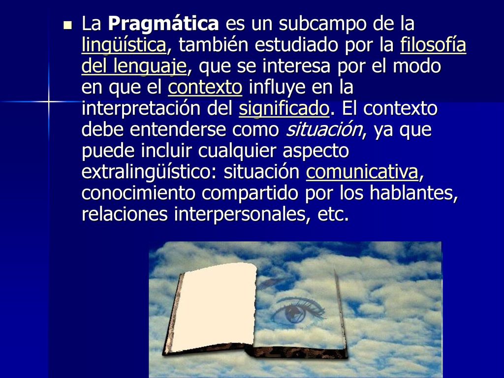 La Pragmática es un subcampo de la lingüística, también estudiado por la filosofía del lenguaje, que se interesa por el modo en que el contexto influye en la interpretación del significado.