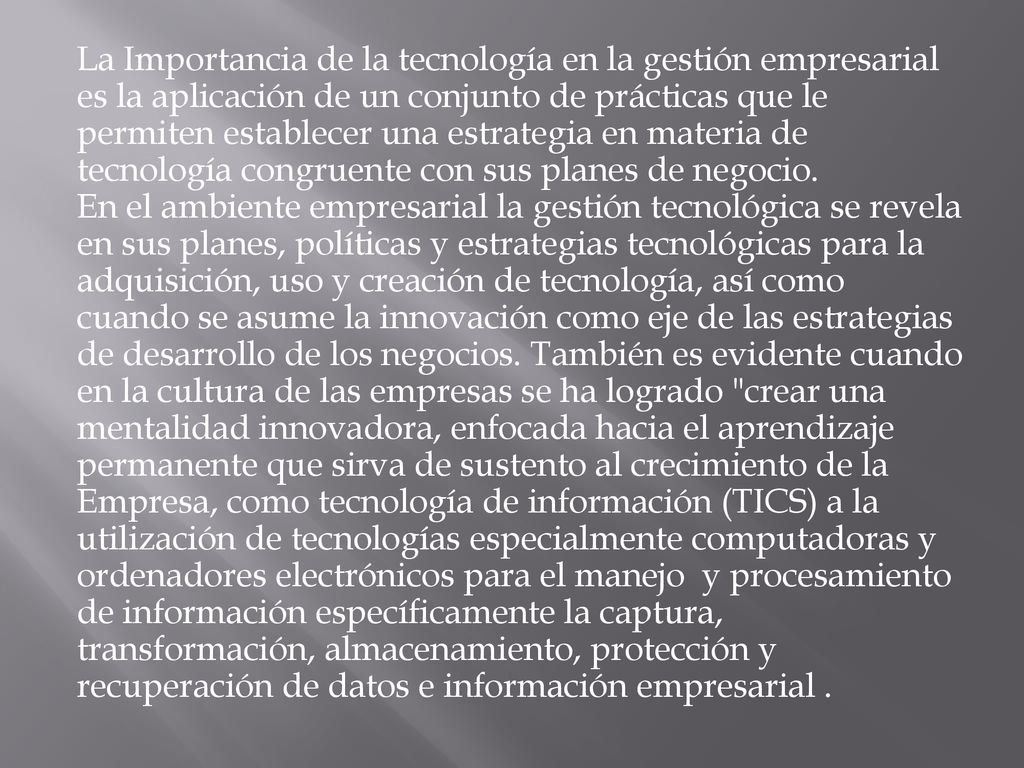 La Importancia de la tecnología en la gestión empresarial es la aplicación de un conjunto de prácticas que le permiten establecer una estrategia en materia de tecnología congruente con sus planes de negocio.