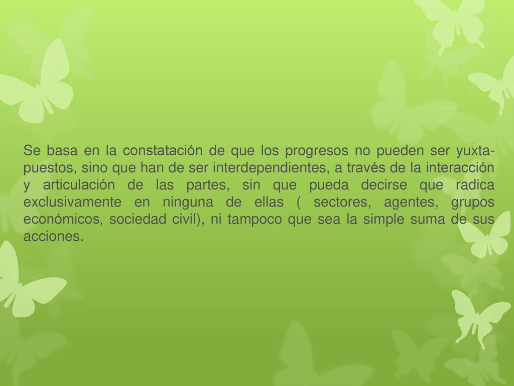 Se basa en la constatación de que los progresos no pueden ser yuxta- puestos, sino que han de ser interdependientes, a través de la interacción y articulación de las partes, sin que pueda decirse que radica exclusivamente en ninguna de ellas ( sectores, agentes, grupos económicos, sociedad civil), ni tampoco que sea la simple suma de sus acciones.