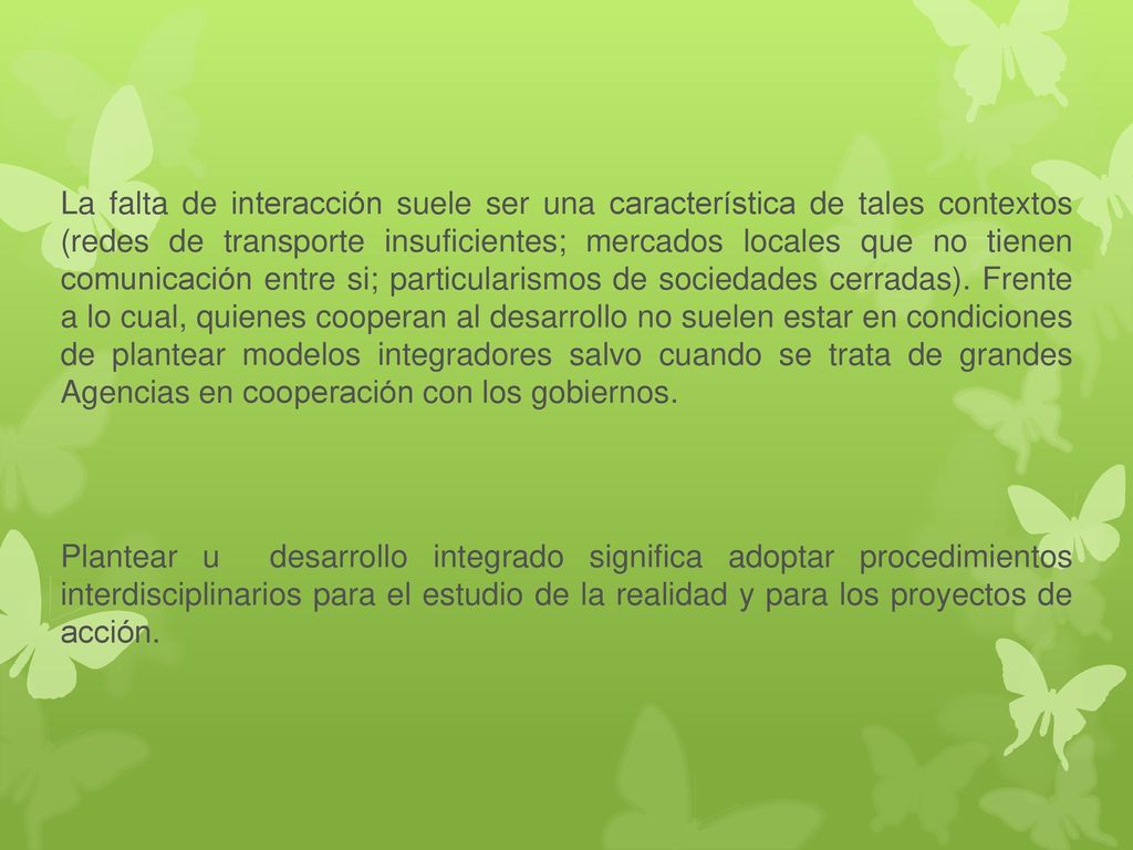 La falta de interacción suele ser una característica de tales contextos (redes de transporte insuficientes; mercados locales que no tienen comunicación entre si; particularismos de sociedades cerradas). Frente a lo cual, quienes cooperan al desarrollo no suelen estar en condiciones de plantear modelos integradores salvo cuando se trata de grandes Agencias en cooperación con los gobiernos.