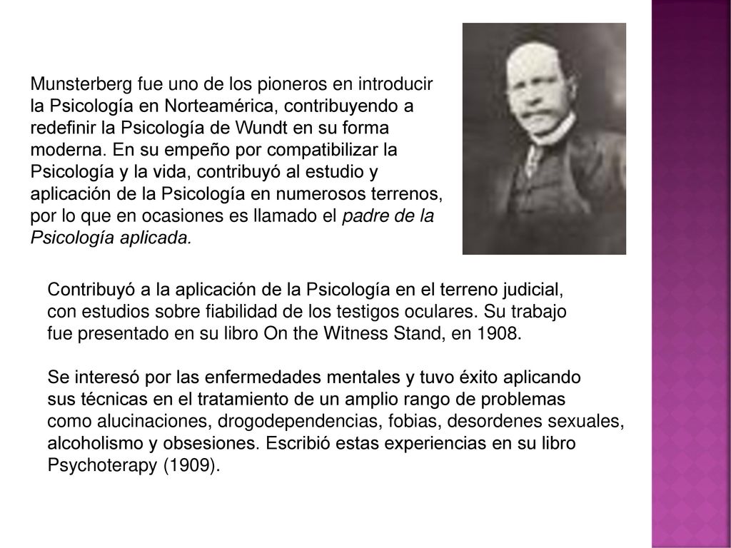 Munsterberg fue uno de los pioneros en introducir la Psicología en Norteamérica, contribuyendo a redefinir la Psicología de Wundt en su forma moderna. En su empeño por compatibilizar la Psicología y la vida, contribuyó al estudio y aplicación de la Psicología en numerosos terrenos, por lo que en ocasiones es llamado el padre de la Psicología aplicada.