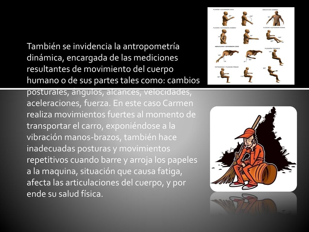 También se invidencia la antropometría dinámica, encargada de las mediciones resultantes de movimiento del cuerpo humano o de sus partes tales como: cambios posturales, ángulos, alcances, velocidades, aceleraciones, fuerza.
