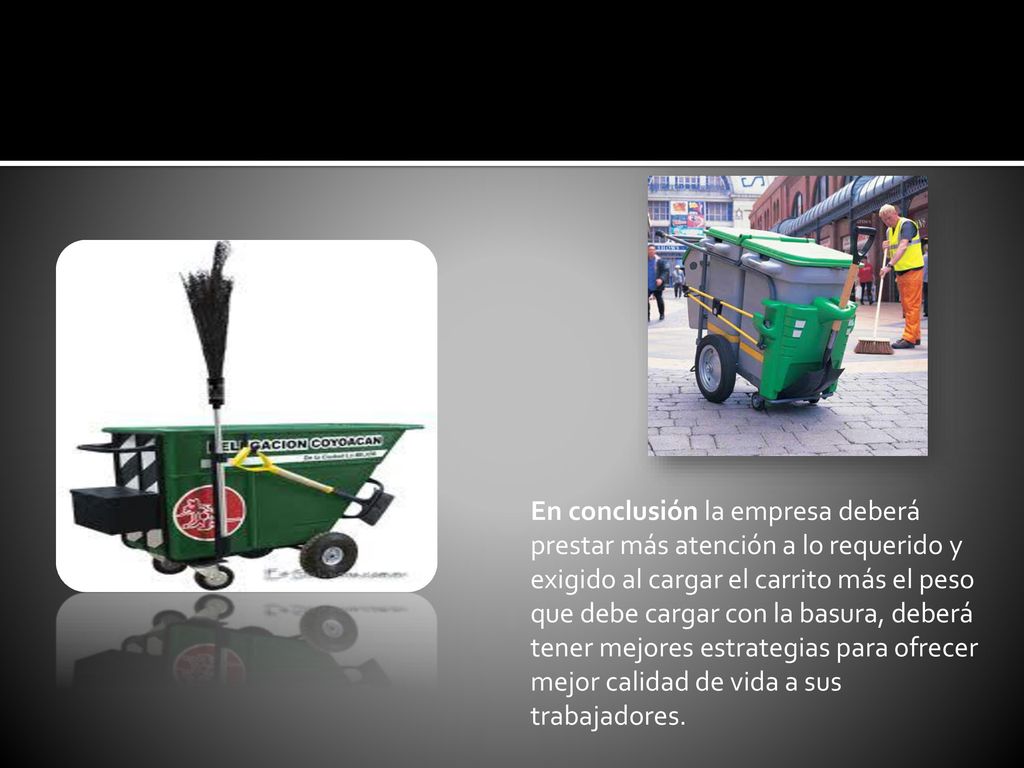 En conclusión la empresa deberá prestar más atención a lo requerido y exigido al cargar el carrito más el peso que debe cargar con la basura, deberá tener mejores estrategias para ofrecer mejor calidad de vida a sus trabajadores.