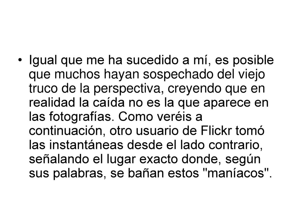 Igual que me ha sucedido a mí, es posible que muchos hayan sospechado del viejo truco de la perspectiva, creyendo que en realidad la caída no es la que aparece en las fotografías.