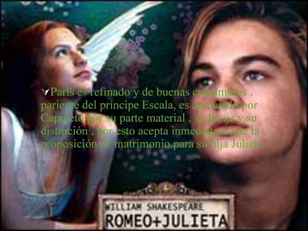Paris es refinado y de buenas costumbres , pariente del príncipe Escala, es apreciado por Capuleto por su parte material , su linaje y su distinción , por esto acepta inmediatamente la proposición de matrimonio para su hija Julieta.