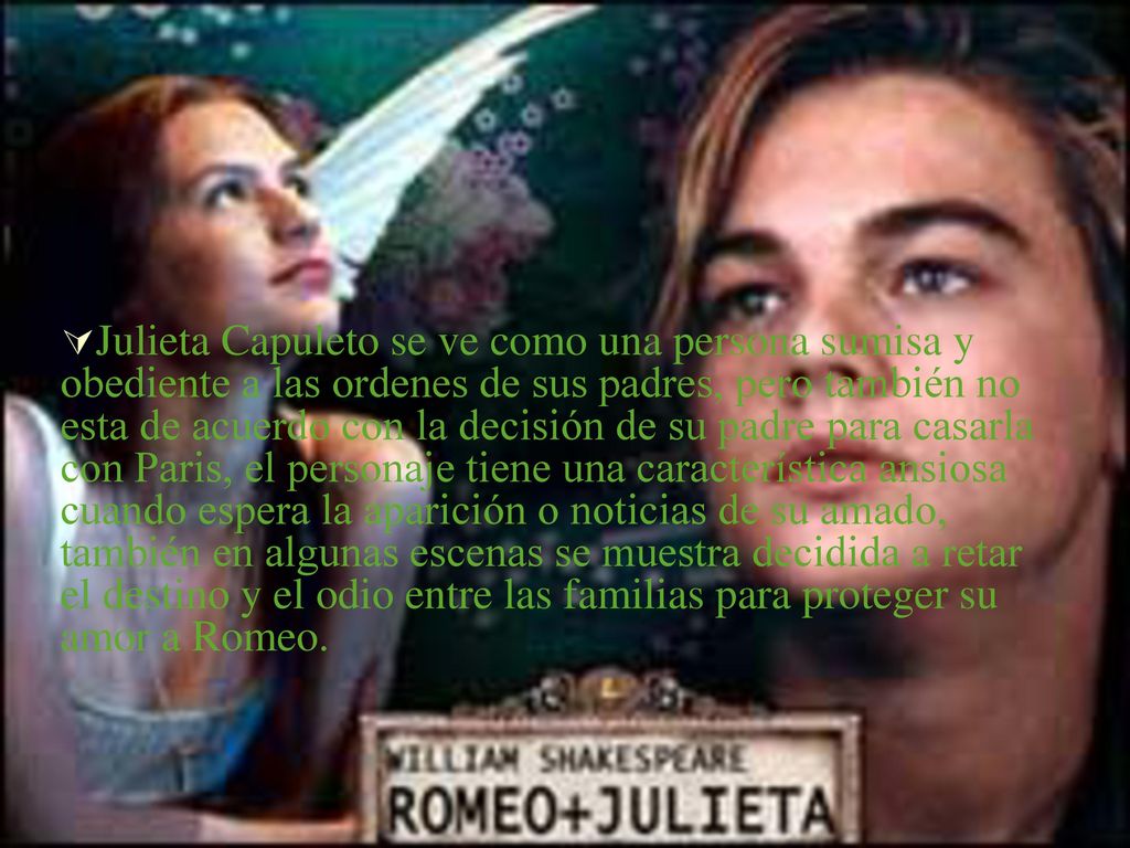 Julieta Capuleto se ve como una persona sumisa y obediente a las ordenes de sus padres, pero también no esta de acuerdo con la decisión de su padre para casarla con Paris, el personaje tiene una característica ansiosa cuando espera la aparición o noticias de su amado, también en algunas escenas se muestra decidida a retar el destino y el odio entre las familias para proteger su amor a Romeo.