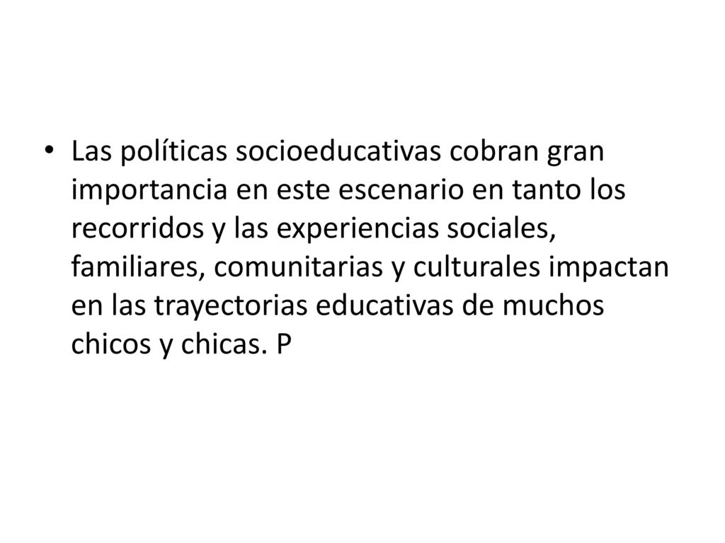 Las políticas socioeducativas cobran gran importancia en este escenario en tanto los recorridos y las experiencias sociales, familiares, comunitarias y culturales impactan en las trayectorias educativas de muchos chicos y chicas.
