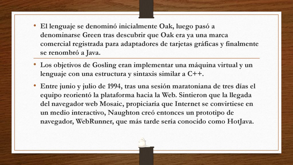 El lenguaje se denominó inicialmente Oak, luego pasó a denominarse Green tras descubrir que Oak era ya una marca comercial registrada para adaptadores de tarjetas gráficas y finalmente se renombró a Java.