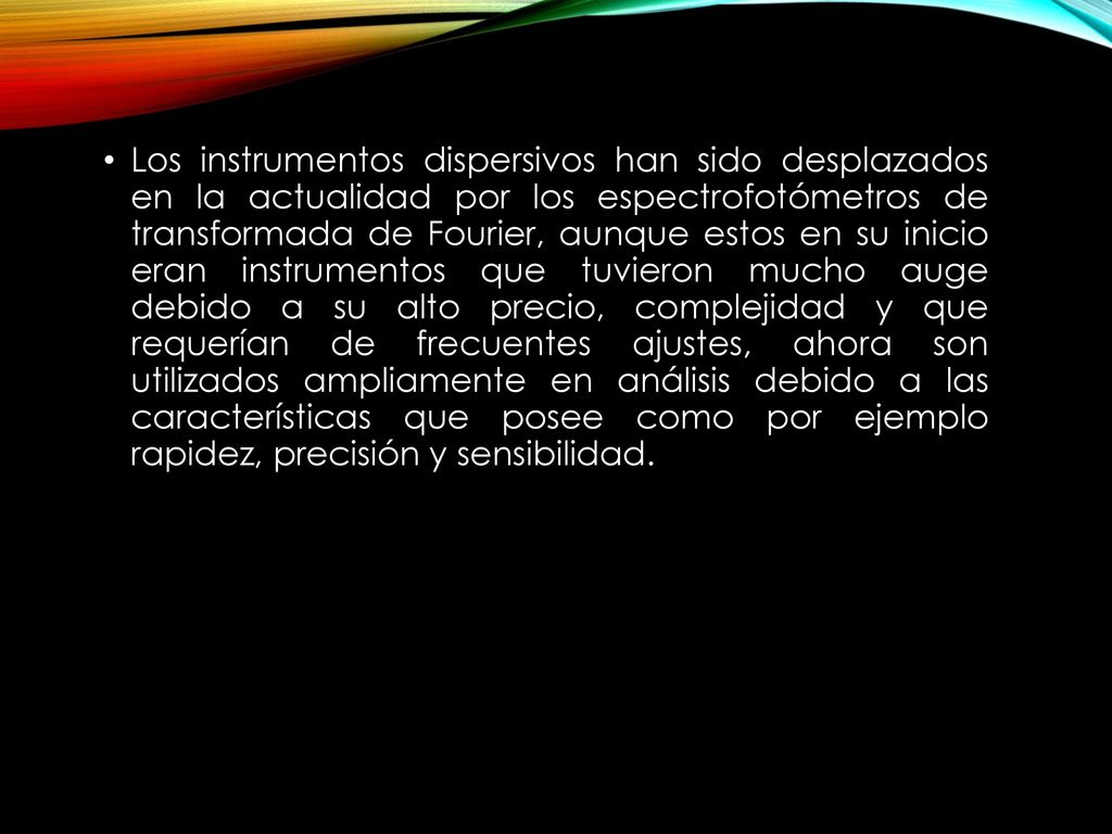 Los instrumentos dispersivos han sido desplazados en la actualidad por los espectrofotómetros de transformada de Fourier, aunque estos en su inicio eran instrumentos que tuvieron mucho auge debido a su alto precio, complejidad y que requerían de frecuentes ajustes, ahora son utilizados ampliamente en análisis debido a las características que posee como por ejemplo rapidez, precisión y sensibilidad.
