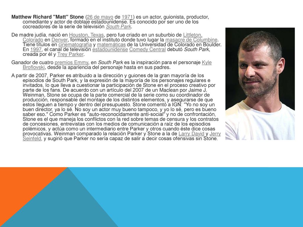 Matthew Richard Matt Stone (26 de mayo de 1971) es un actor, guionista, productor, comediante y actor de doblaje estadounidense.