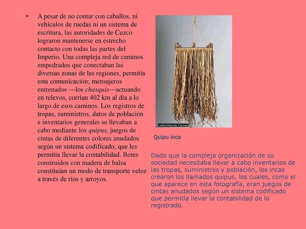 A pesar de no contar con caballos, ni vehículos de ruedas ni un sistema de escritura, las autoridades de Cuzco lograron mantenerse en estrecho contacto con todas las partes del Imperio. Una compleja red de caminos empedrados que conectaban las diversas zonas de las regiones, permitía esta comunicación; mensajeros entrenados —los chasquis—actuando en relevos, corrían 402 km al día a lo largo de esos caminos. Los registros de tropas, suministros, datos de población e inventarios generales se llevaban a cabo mediante los quipus, juegos de cintas de diferentes colores anudados según un sistema codificado, que les permitía llevar la contabilidad. Botes construidos con madera de balsa constituían un modo de transporte veloz a través de ríos y arroyos.