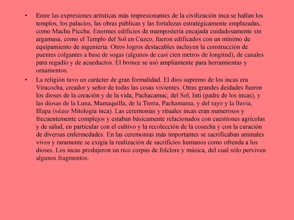 Entre las expresiones artísticas más impresionantes de la civilización inca se hallan los templos, los palacios, las obras públicas y las fortalezas estratégicamente emplazadas, como Machu Picchu. Enormes edificios de mampostería encajada cuidadosamente sin argamasa, como el Templo del Sol en Cuzco, fueron edificados con un mínimo de equipamiento de ingeniería. Otros logros destacables incluyen la construcción de puentes colgantes a base de sogas (algunos de casi cien metros de longitud), de canales para regadío y de acueductos. El bronce se usó ampliamente para herramientas y ornamentos.