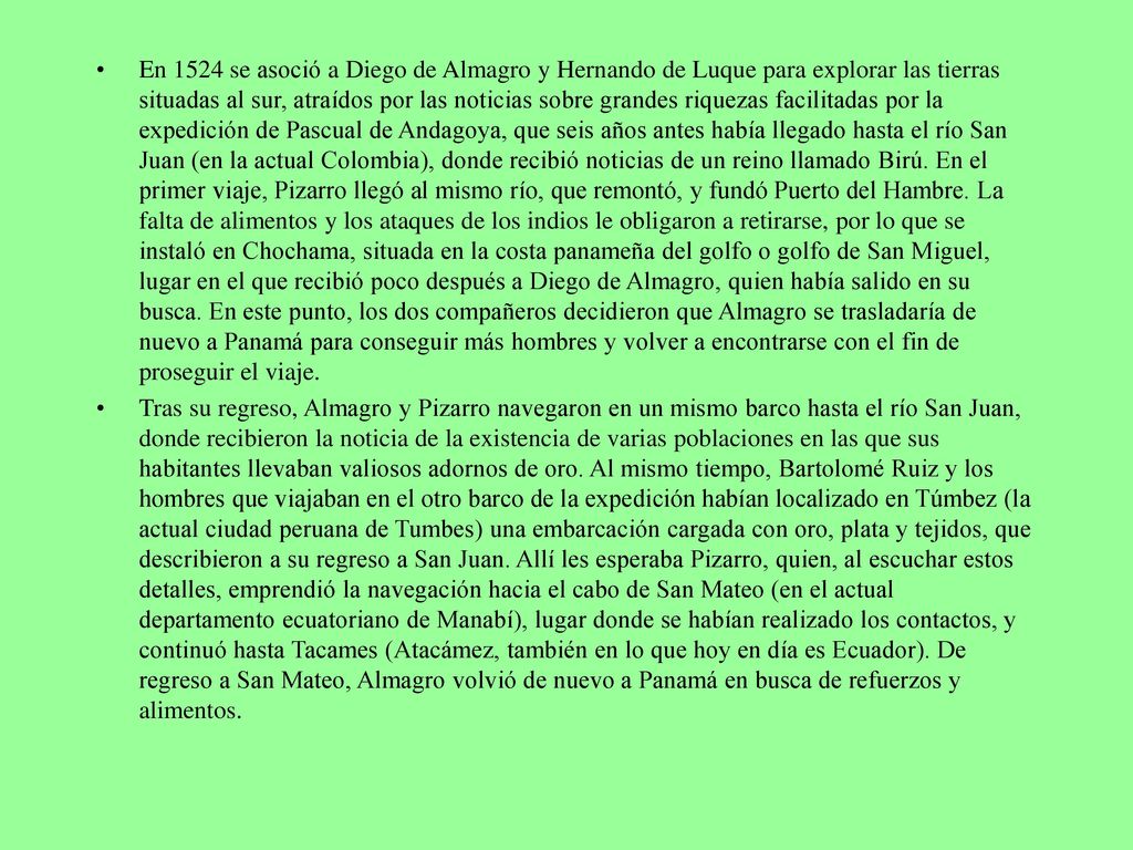 En 1524 se asoció a Diego de Almagro y Hernando de Luque para explorar las tierras situadas al sur, atraídos por las noticias sobre grandes riquezas facilitadas por la expedición de Pascual de Andagoya, que seis años antes había llegado hasta el río San Juan (en la actual Colombia), donde recibió noticias de un reino llamado Birú. En el primer viaje, Pizarro llegó al mismo río, que remontó, y fundó Puerto del Hambre. La falta de alimentos y los ataques de los indios le obligaron a retirarse, por lo que se instaló en Chochama, situada en la costa panameña del golfo o golfo de San Miguel, lugar en el que recibió poco después a Diego de Almagro, quien había salido en su busca. En este punto, los dos compañeros decidieron que Almagro se trasladaría de nuevo a Panamá para conseguir más hombres y volver a encontrarse con el fin de proseguir el viaje.