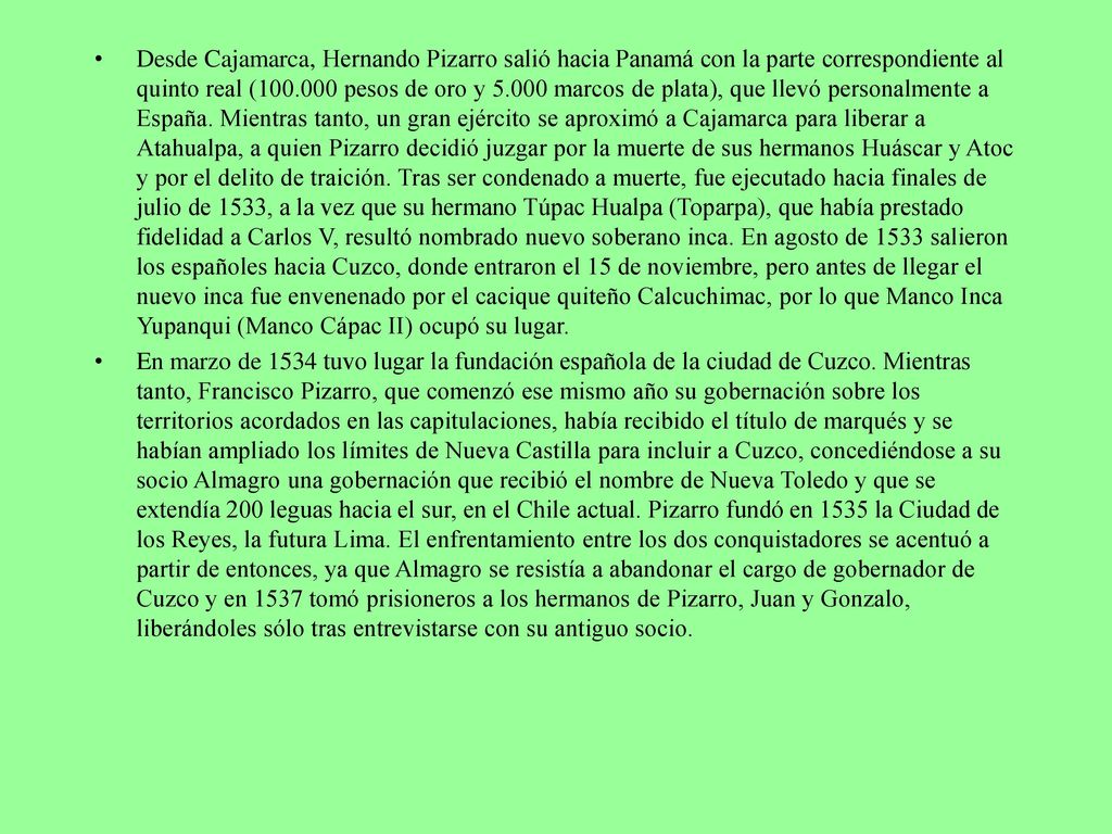 Desde Cajamarca, Hernando Pizarro salió hacia Panamá con la parte correspondiente al quinto real ( pesos de oro y marcos de plata), que llevó personalmente a España. Mientras tanto, un gran ejército se aproximó a Cajamarca para liberar a Atahualpa, a quien Pizarro decidió juzgar por la muerte de sus hermanos Huáscar y Atoc y por el delito de traición. Tras ser condenado a muerte, fue ejecutado hacia finales de julio de 1533, a la vez que su hermano Túpac Hualpa (Toparpa), que había prestado fidelidad a Carlos V, resultó nombrado nuevo soberano inca. En agosto de 1533 salieron los españoles hacia Cuzco, donde entraron el 15 de noviembre, pero antes de llegar el nuevo inca fue envenenado por el cacique quiteño Calcuchimac, por lo que Manco Inca Yupanqui (Manco Cápac II) ocupó su lugar.