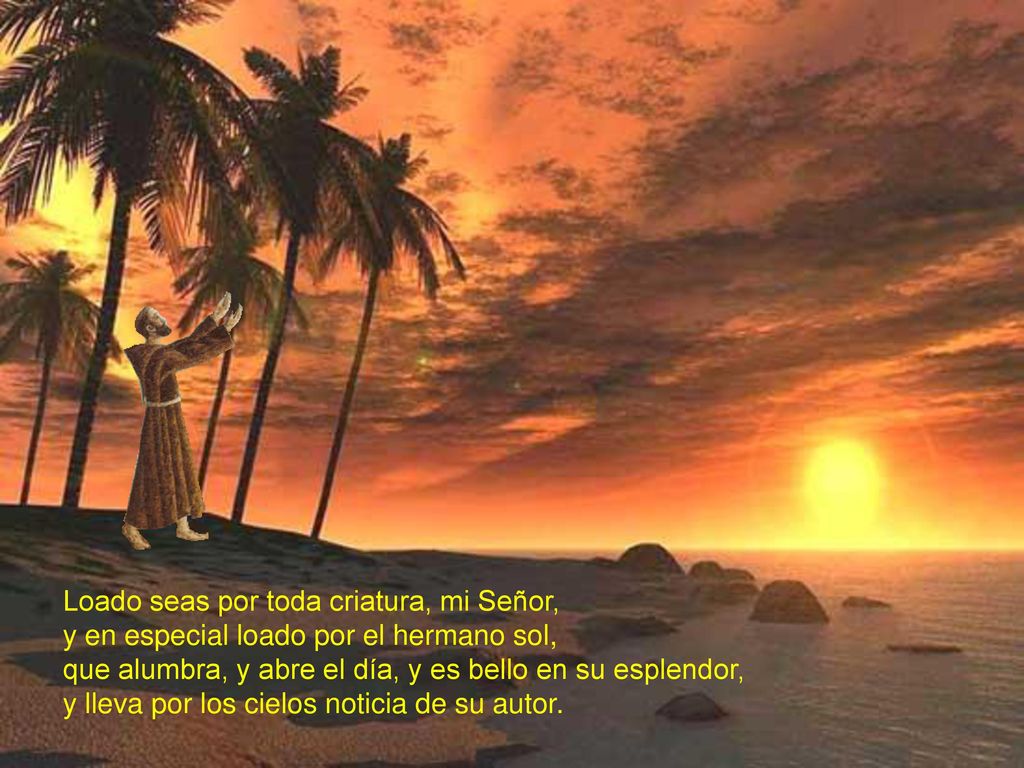 Loado seas por toda criatura, mi Señor, y en especial loado por el hermano sol, que alumbra, y abre el día, y es bello en su esplendor, y lleva por los cielos noticia de su autor.