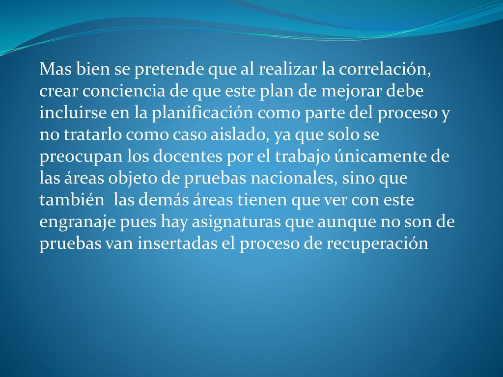 Mas bien se pretende que al realizar la correlación, crear conciencia de que este plan de mejorar debe incluirse en la planificación como parte del proceso y no tratarlo como caso aislado, ya que solo se preocupan los docentes por el trabajo únicamente de las áreas objeto de pruebas nacionales, sino que también las demás áreas tienen que ver con este engranaje pues hay asignaturas que aunque no son de pruebas van insertadas el proceso de recuperación