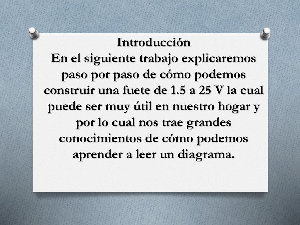 Introducción En el siguiente trabajo explicaremos paso por paso de cómo podemos construir una fuete de 1.5 a 25 V la cual puede ser muy útil en nuestro hogar y por lo cual nos trae grandes conocimientos de cómo podemos aprender a leer un diagrama.